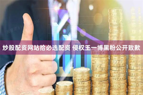 炒股配资网站拾必选配资 侵权王一博黑粉公开致歉