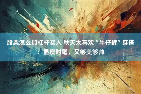 股票怎么加杠杆买入 秋天太喜欢“牛仔裤”穿搭：显瘦时髦，又够美够帅