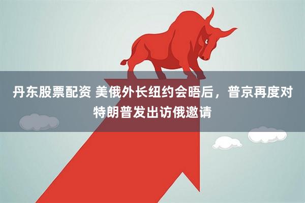 丹东股票配资 美俄外长纽约会晤后，普京再度对特朗普发出访俄邀请