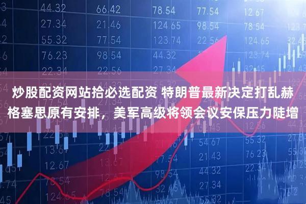 炒股配资网站拾必选配资 特朗普最新决定打乱赫格塞思原有安排，美军高级将领会议安保压力陡增