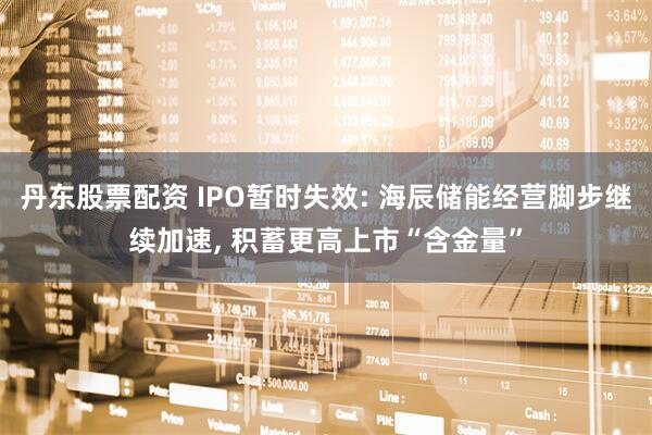 丹东股票配资 IPO暂时失效: 海辰储能经营脚步继续加速, 积蓄更高上市“含金量”