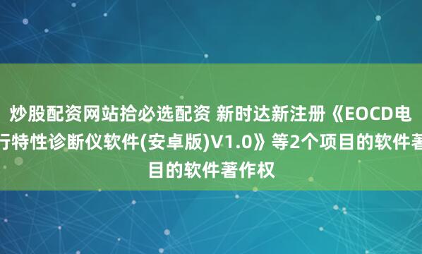 炒股配资网站拾必选配资 新时达新注册《EOCD电梯运行特性诊断仪软件(安卓版)V1.0》等2个项目的软件著作权