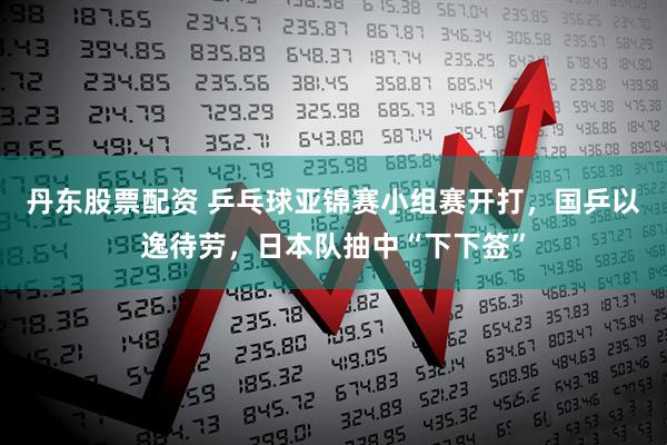 丹东股票配资 乒乓球亚锦赛小组赛开打，国乒以逸待劳，日本队抽中“下下签”