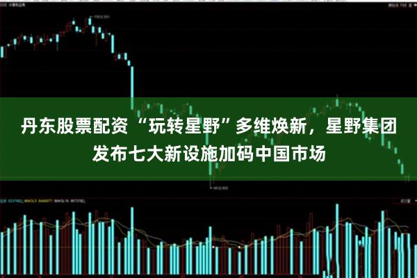 丹东股票配资 “玩转星野”多维焕新，星野集团发布七大新设施加码中国市场