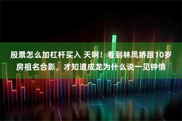 股票怎么加杠杆买入 天啊！看到林凤娇跟10岁房祖名合影，才知道成龙为什么说一见钟情