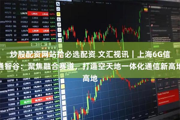 炒股配资网站拾必选配资 文汇视讯｜上海6G信通智谷：聚焦融合赛道，打造空天地一体化通信新高地