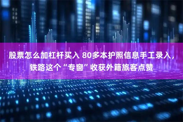 股票怎么加杠杆买入 80多本护照信息手工录入，铁路这个“专窗”收获外籍旅客点赞