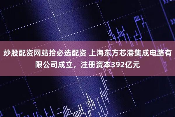 炒股配资网站拾必选配资 上海东方芯港集成电路有限公司成立，注册资本392亿元
