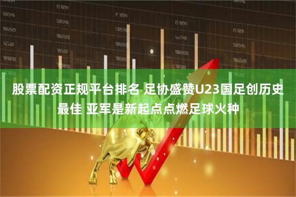 股票配资正规平台排名 足协盛赞U23国足创历史最佳 亚军是新起点点燃足球火种