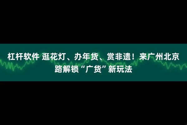 杠杆软件 逛花灯、办年货、赏非遗！来广州北京路解锁“广货”新玩法