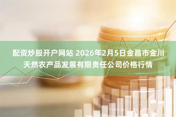 配资炒股开户网站 2026年2月5日金昌市金川天然农产品发展有限责任公司价格行情