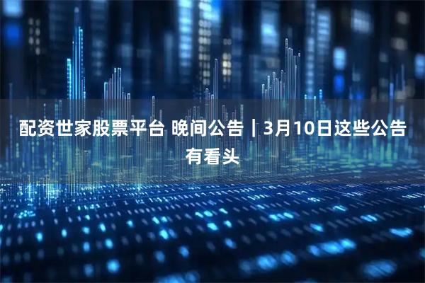 配资世家股票平台 晚间公告｜3月10日这些公告有看头