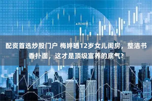 配资首选炒股门户 梅婷晒12岁女儿闺房，整洁书香扑面，这才是顶级富养的底气?