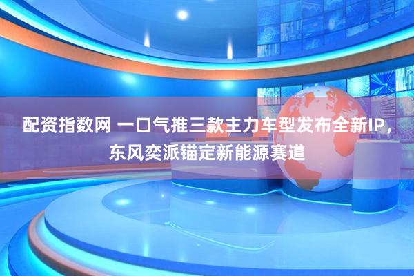 配资指数网 一口气推三款主力车型发布全新IP，东风奕派锚定新能源赛道