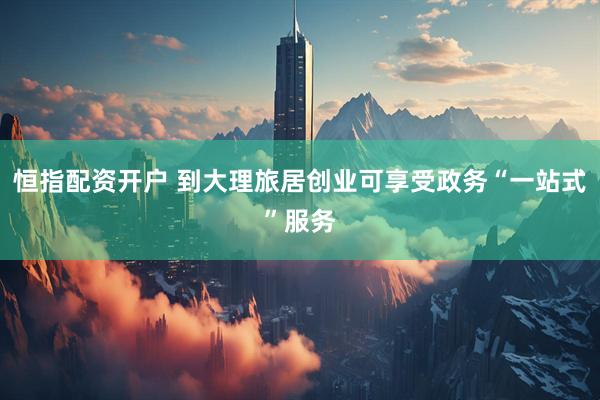 恒指配资开户 到大理旅居创业可享受政务“一站式”服务