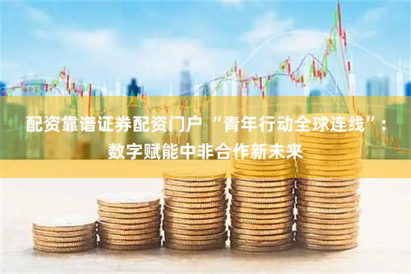配资靠谱证券配资门户 “青年行动全球连线”：数字赋能中非合作新未来