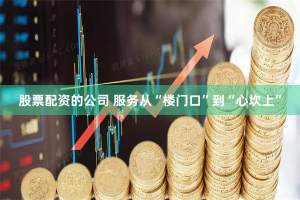 股票配资的公司 服务从“楼门口”到“心坎上”