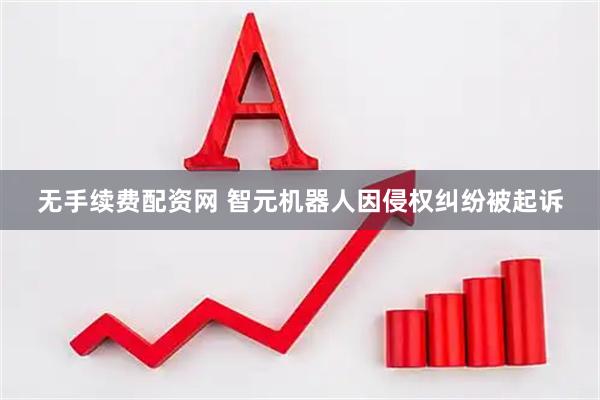无手续费配资网 智元机器人因侵权纠纷被起诉