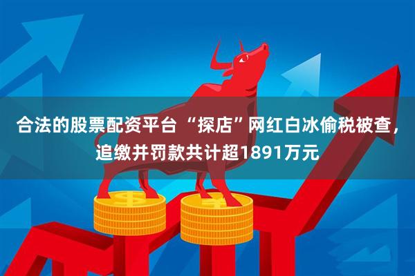 合法的股票配资平台 “探店”网红白冰偷税被查，追缴并罚款共计超1891万元
