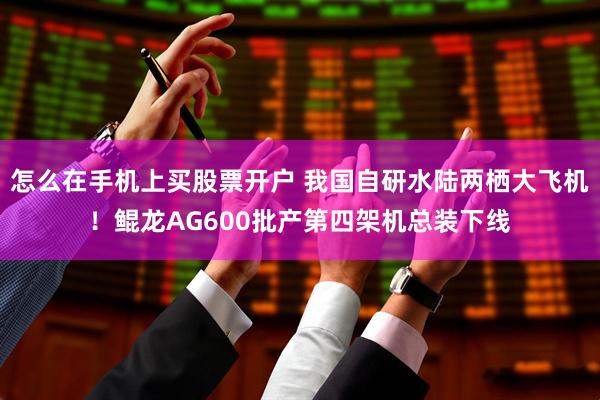 怎么在手机上买股票开户 我国自研水陆两栖大飞机！鲲龙AG600批产第四架机总装下线