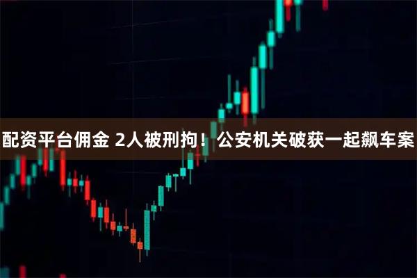 配资平台佣金 2人被刑拘！公安机关破获一起飙车案