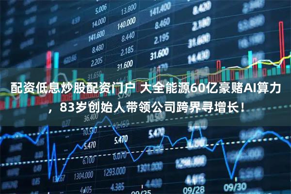 配资低息炒股配资门户 大全能源60亿豪赌AI算力，83岁创始人带领公司跨界寻增长！