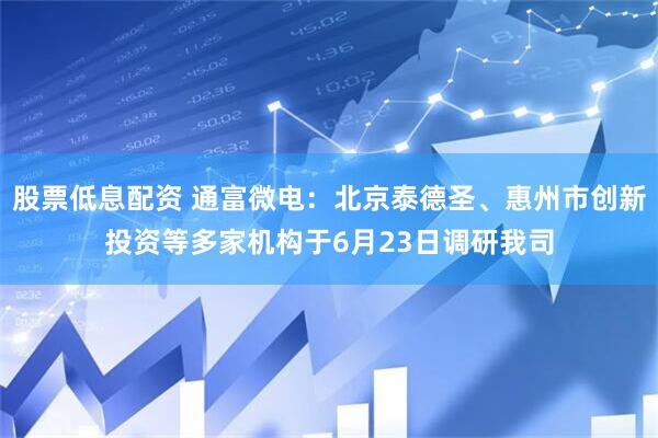 股票低息配资 通富微电：北京泰德圣、惠州市创新投资等多家机构于6月23日调研我司