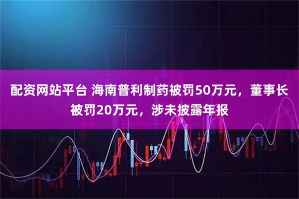 配资网站平台 海南普利制药被罚50万元，董事长被罚20万元，涉未披露年报