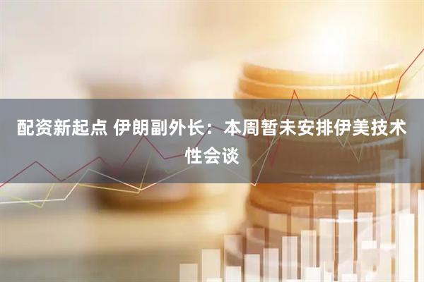 配资新起点 伊朗副外长：本周暂未安排伊美技术性会谈