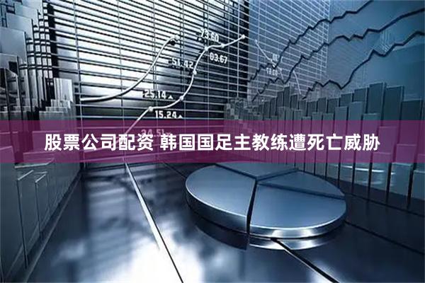 股票公司配资 韩国国足主教练遭死亡威胁