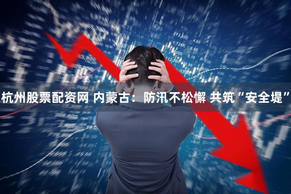 杭州股票配资网 内蒙古：防汛不松懈 共筑“安全堤”
