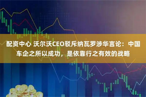 配资中心 沃尔沃CEO驳斥纳瓦罗涉华言论：中国车企之所以成功，是依靠行之有效的战略