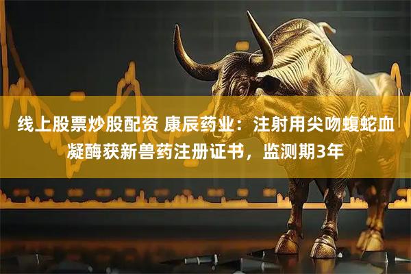 线上股票炒股配资 康辰药业：注射用尖吻蝮蛇血凝酶获新兽药注册证书，监测期3年
