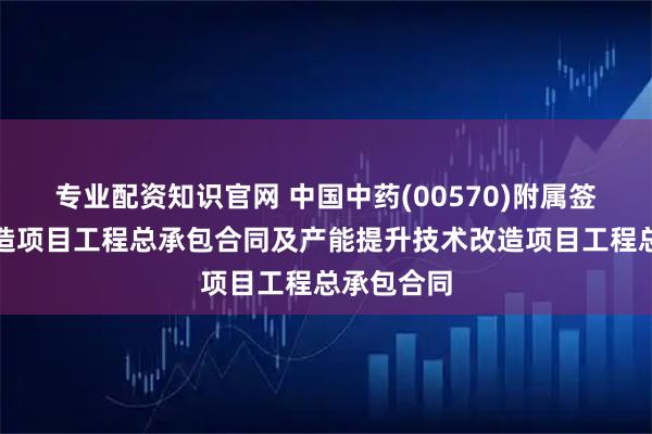 专业配资知识官网 中国中药(00570)附属签订车间改造项目工程总承包合同及产能提升技术改造项目工程总承包合同