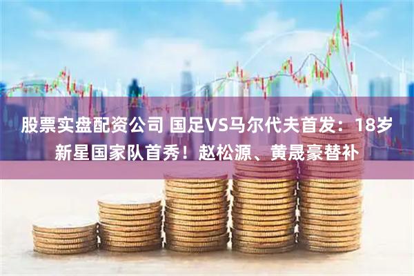 股票实盘配资公司 国足VS马尔代夫首发：18岁新星国家队首秀！赵松源、黄晟豪替补