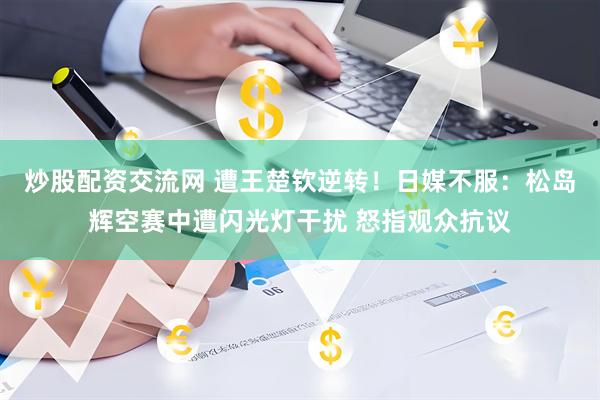 炒股配资交流网 遭王楚钦逆转！日媒不服：松岛辉空赛中遭闪光灯干扰 怒指观众抗议